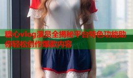 糖心vlog演员全揭秘平台特色功能助你轻松创作爆款内容