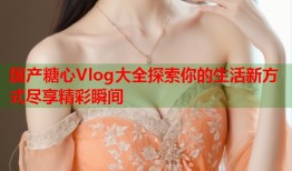 国产糖心Vlog大全探索你的生活新方式尽享精彩瞬间