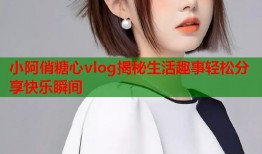 小阿俏糖心vlog揭秘生活趣事轻松分享快乐瞬间