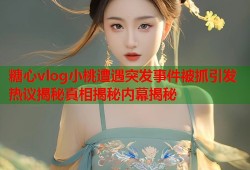 糖心vlog小桃遭遇突发事件被抓引发热议揭秘真相揭秘内幕揭秘