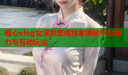 糖心vlog女演员思雨独家揭秘平台魅力与互动玩法