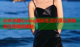 小水水糖心vlog精彩生活分享记录独家日常瞬间揭秘