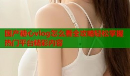 国产糖心vlog怎么看全攻略轻松掌握热门平台精彩内容