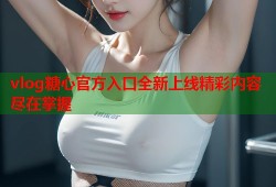 vlog糖心官方入口全新上线精彩内容尽在掌握