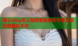 糖心vlog艺人贴吧聚集创作分享互动乐园精彩不停
