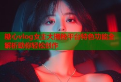 糖心vlog女主大揭秘平台特色功能全解析助你轻松创作