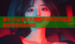糖心vlog女主大揭秘平台特色功能全解析助你轻松创作