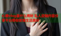 心糖vlog是什么揭秘 私人定制内容分享平台带你发现生活美好