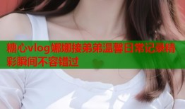 糖心vlog娜娜接弟弟温馨日常记录精彩瞬间不容错过