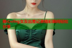 糖心vlog女友出差记录精彩瞬间轻松分享