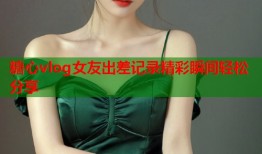 糖心vlog女友出差记录精彩瞬间轻松分享