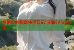 色糖心的甜蜜生活日记与精彩Vlog分享