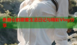 色糖心的甜蜜生活日记与精彩Vlog分享