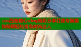 cos西施糖心vlog精彩分享打造专属美妆秘籍轻松变身时尚达人
