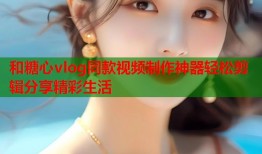 和糖心vlog同款视频制作神器轻松剪辑分享精彩生活