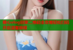糖心vlog回家二维码全攻略轻松扫码开启温馨旅程