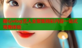 糖心vlog艺人全聚集精彩内容一站式观看体验
