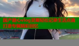 国产糖心vlog灵犀轻松记录生活点滴打造专属精彩回忆