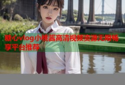 糖心vlog小桃酱高清视频资源无限畅享平台推荐