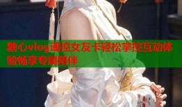 糖心vlog遥控女友卡轻松掌控互动体验畅享专属陪伴