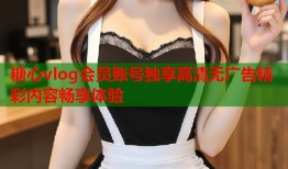 糖心vlog会员账号独享高清无广告精彩内容畅享体验