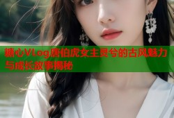糖心VLog唐伯虎女主灵兮的古风魅力与成长故事揭秘