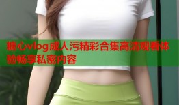 糖心vlog成人污精彩合集高清观看体验畅享私密内容