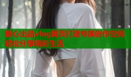 糖心出品vlog网页打造专属创作空间轻松分享精彩生活