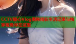 CCTV糖心Vlog揭秘精彩生活记录与独家视角尽在这里