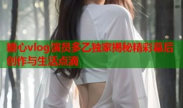 糖心vlog演员多乙独家揭秘精彩幕后创作与生活点滴