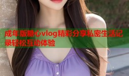 成年版糖心vlog精彩分享私密生活记录轻松互动体验