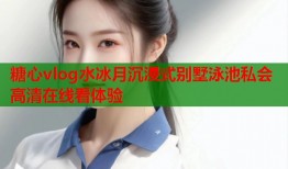 糖心vlog水冰月沉浸式别墅泳池私会高清在线看体验