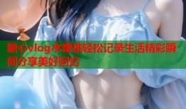糖心vlog水蜜桃轻松记录生活精彩瞬间分享美好回忆
