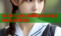 铃木君vlog糖心美图精选平台功能全解析点击即享精彩