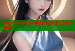 糖心vlog小桃苹果轻松记录生活精彩瞬间