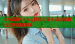 cola酱糖心vlog精彩分享生活点滴轻松记录美好瞬间