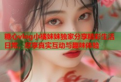 糖心vlog小橘妹妹独家分享精彩生活日常，尽享真实互动与趣味体验