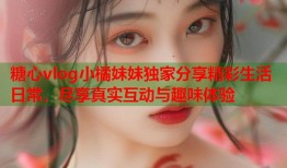 糖心vlog小橘妹妹独家分享精彩生活日常，尽享真实互动与趣味体验