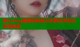 糖心vlog娜娜旗袍展示优雅风采轻松穿搭秘籍