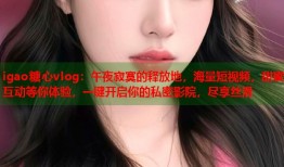 igao糖心vlog：午夜寂寞的释放地，海量短视频，甜蜜互动等你体验，一键开启你的私密影院，尽享丝滑
