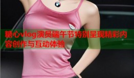 糖心vlog演员端午节特别呈现精彩内容创作与互动体验
