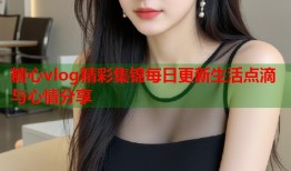 糖心vlog精彩集锦每日更新生活点滴与心情分享