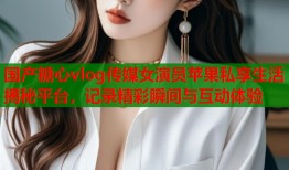国产糖心vlog传媒女演员苹果私享生活揭秘平台，记录精彩瞬间与互动体验