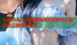 心糖vlog下载神器快速开启创作之旅轻松记录精彩瞬间