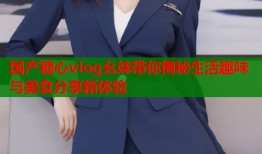国产糖心vlog幺妹带你揭秘生活趣味与美食分享新体验