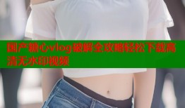 国产糖心vlog破解全攻略轻松下载高清无水印视频