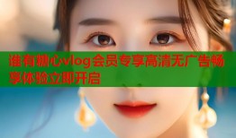 谁有糖心vlog会员专享高清无广告畅享体验立即开启