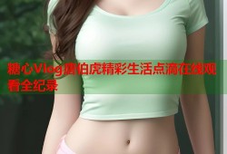 糖心Vlog唐伯虎精彩生活点滴在线观看全纪录