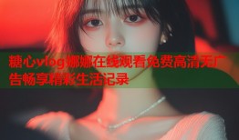 糖心vlog娜娜在线观看免费高清无广告畅享精彩生活记录