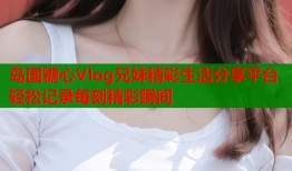 岛国糖心Vlog兄妹精彩生活分享平台轻松记录每刻精彩瞬间